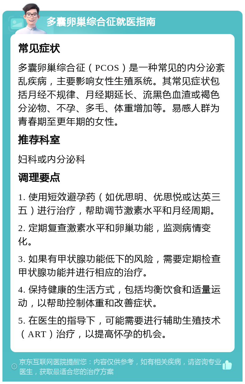 多囊卵巢综合征就医指南 常见症状 多囊卵巢综合征（PCOS）是一种常见的内分泌紊乱疾病，主要影响女性生殖系统。其常见症状包括月经不规律、月经期延长、流黑色血渣或褐色分泌物、不孕、多毛、体重增加等。易感人群为青春期至更年期的女性。 推荐科室 妇科或内分泌科 调理要点 1. 使用短效避孕药（如优思明、优思悦或达英三五）进行治疗，帮助调节激素水平和月经周期。 2. 定期复查激素水平和卵巢功能，监测病情变化。 3. 如果有甲状腺功能低下的风险，需要定期检查甲状腺功能并进行相应的治疗。 4. 保持健康的生活方式，包括均衡饮食和适量运动，以帮助控制体重和改善症状。 5. 在医生的指导下，可能需要进行辅助生殖技术（ART）治疗，以提高怀孕的机会。