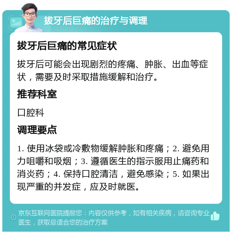 拔牙后巨痛的治疗与调理 拔牙后巨痛的常见症状 拔牙后可能会出现剧烈的疼痛、肿胀、出血等症状，需要及时采取措施缓解和治疗。 推荐科室 口腔科 调理要点 1. 使用冰袋或冷敷物缓解肿胀和疼痛；2. 避免用力咀嚼和吸烟；3. 遵循医生的指示服用止痛药和消炎药；4. 保持口腔清洁，避免感染；5. 如果出现严重的并发症，应及时就医。