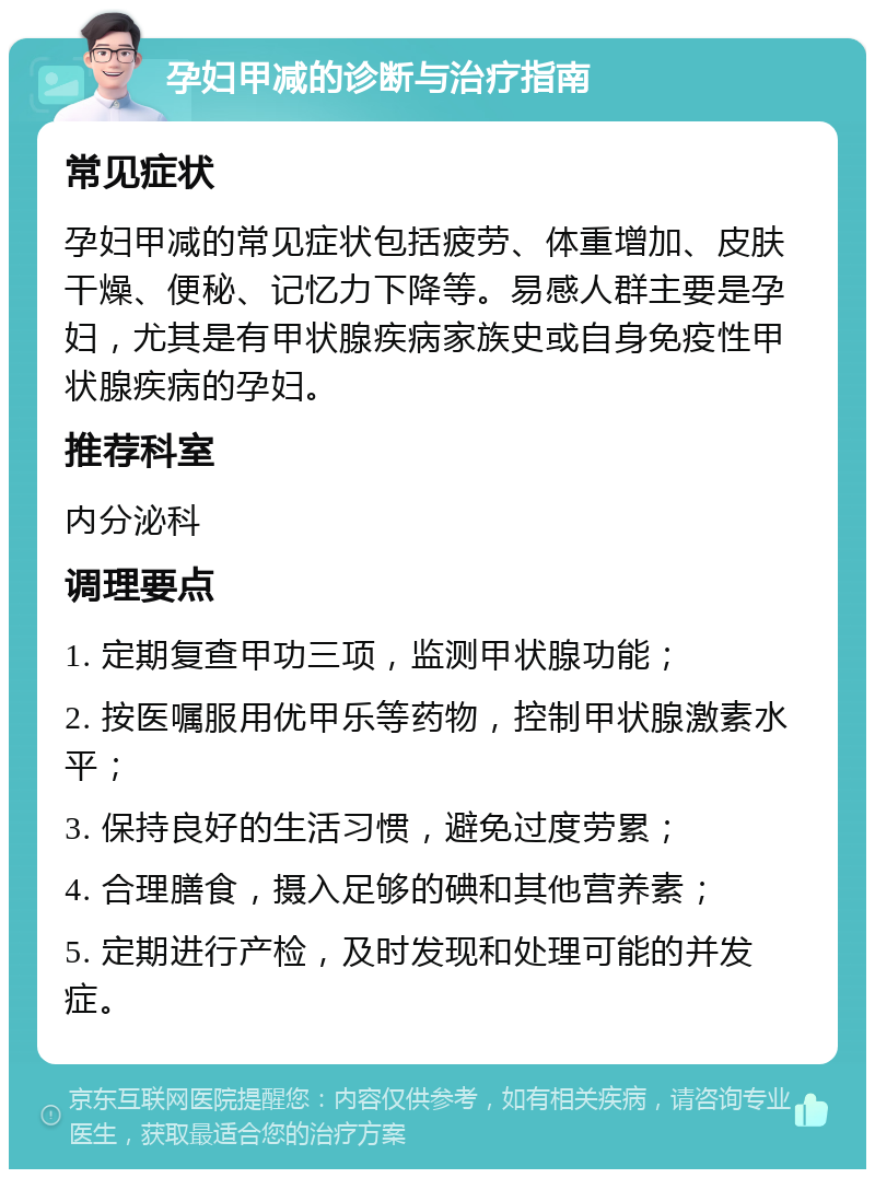 孕妇甲减的诊断与治疗指南 常见症状 孕妇甲减的常见症状包括疲劳、体重增加、皮肤干燥、便秘、记忆力下降等。易感人群主要是孕妇，尤其是有甲状腺疾病家族史或自身免疫性甲状腺疾病的孕妇。 推荐科室 内分泌科 调理要点 1. 定期复查甲功三项，监测甲状腺功能； 2. 按医嘱服用优甲乐等药物，控制甲状腺激素水平； 3. 保持良好的生活习惯，避免过度劳累； 4. 合理膳食，摄入足够的碘和其他营养素； 5. 定期进行产检，及时发现和处理可能的并发症。