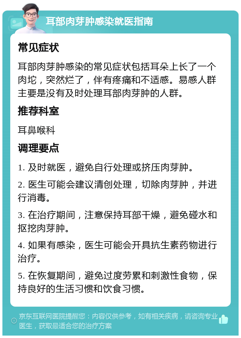 耳部肉芽肿感染就医指南 常见症状 耳部肉芽肿感染的常见症状包括耳朵上长了一个肉坨，突然烂了，伴有疼痛和不适感。易感人群主要是没有及时处理耳部肉芽肿的人群。 推荐科室 耳鼻喉科 调理要点 1. 及时就医，避免自行处理或挤压肉芽肿。 2. 医生可能会建议清创处理，切除肉芽肿，并进行消毒。 3. 在治疗期间，注意保持耳部干燥，避免碰水和抠挖肉芽肿。 4. 如果有感染，医生可能会开具抗生素药物进行治疗。 5. 在恢复期间，避免过度劳累和刺激性食物，保持良好的生活习惯和饮食习惯。