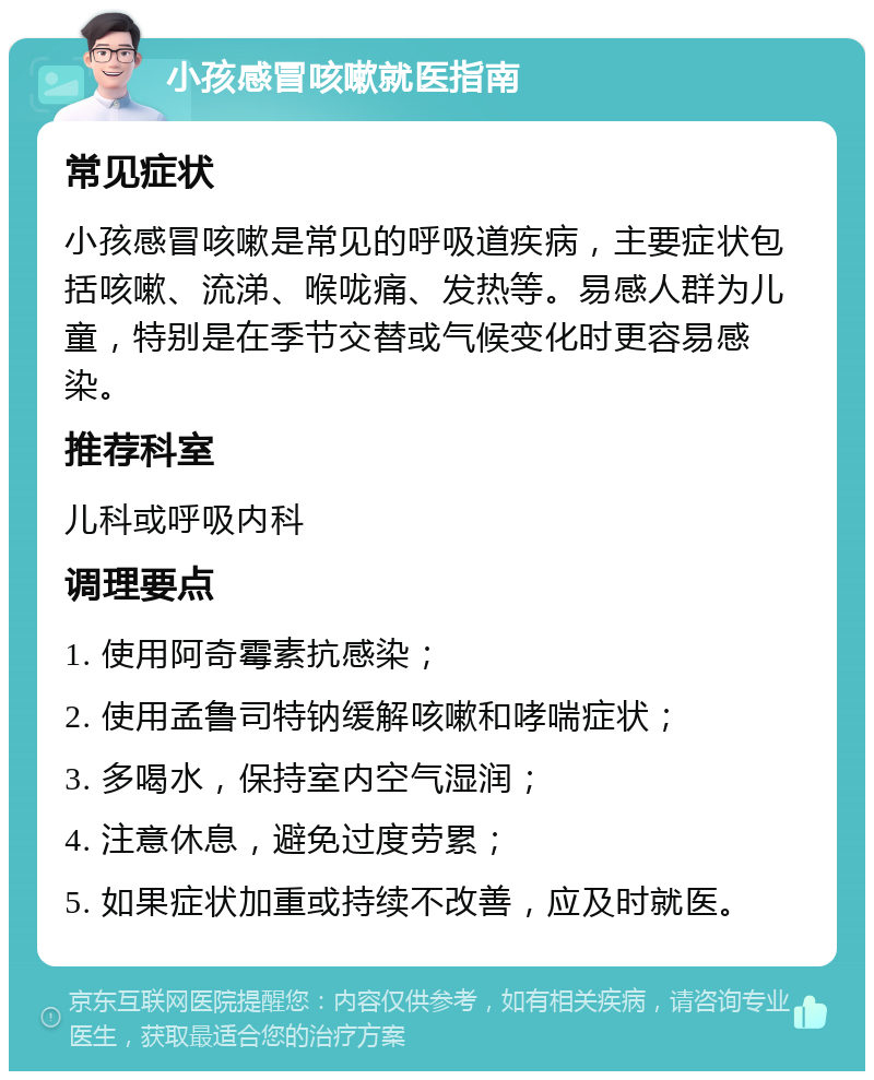 小孩感冒咳嗽就医指南 常见症状 小孩感冒咳嗽是常见的呼吸道疾病，主要症状包括咳嗽、流涕、喉咙痛、发热等。易感人群为儿童，特别是在季节交替或气候变化时更容易感染。 推荐科室 儿科或呼吸内科 调理要点 1. 使用阿奇霉素抗感染； 2. 使用孟鲁司特钠缓解咳嗽和哮喘症状； 3. 多喝水，保持室内空气湿润； 4. 注意休息，避免过度劳累； 5. 如果症状加重或持续不改善，应及时就医。