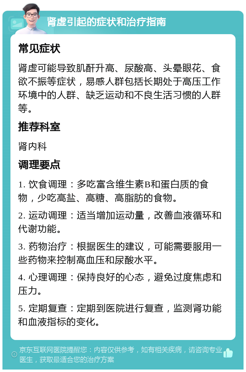 肾虚引起的症状和治疗指南 常见症状 肾虚可能导致肌酐升高、尿酸高、头晕眼花、食欲不振等症状，易感人群包括长期处于高压工作环境中的人群、缺乏运动和不良生活习惯的人群等。 推荐科室 肾内科 调理要点 1. 饮食调理：多吃富含维生素B和蛋白质的食物，少吃高盐、高糖、高脂肪的食物。 2. 运动调理：适当增加运动量，改善血液循环和代谢功能。 3. 药物治疗：根据医生的建议，可能需要服用一些药物来控制高血压和尿酸水平。 4. 心理调理：保持良好的心态，避免过度焦虑和压力。 5. 定期复查：定期到医院进行复查，监测肾功能和血液指标的变化。