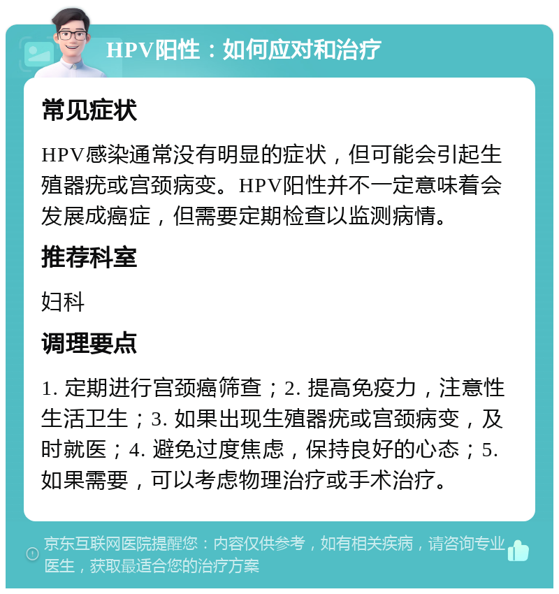 HPV阳性：如何应对和治疗 常见症状 HPV感染通常没有明显的症状，但可能会引起生殖器疣或宫颈病变。HPV阳性并不一定意味着会发展成癌症，但需要定期检查以监测病情。 推荐科室 妇科 调理要点 1. 定期进行宫颈癌筛查；2. 提高免疫力，注意性生活卫生；3. 如果出现生殖器疣或宫颈病变，及时就医；4. 避免过度焦虑，保持良好的心态；5. 如果需要，可以考虑物理治疗或手术治疗。