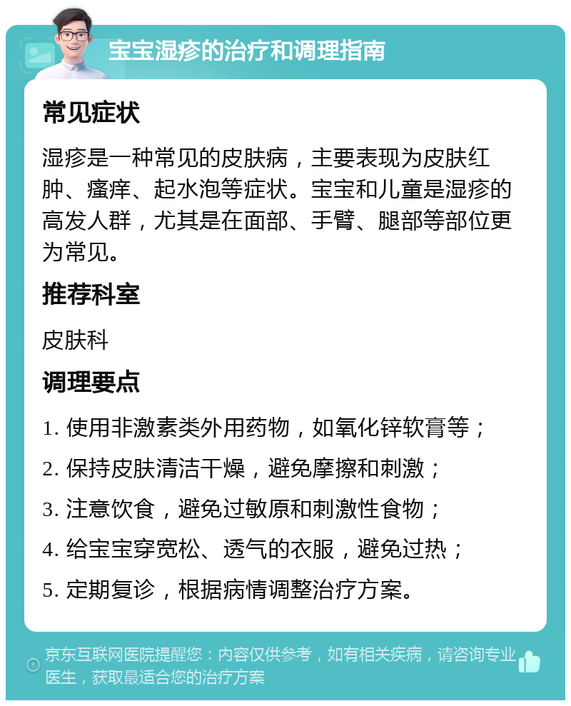 宝宝湿疹的治疗和调理指南 常见症状 湿疹是一种常见的皮肤病，主要表现为皮肤红肿、瘙痒、起水泡等症状。宝宝和儿童是湿疹的高发人群，尤其是在面部、手臂、腿部等部位更为常见。 推荐科室 皮肤科 调理要点 1. 使用非激素类外用药物，如氧化锌软膏等； 2. 保持皮肤清洁干燥，避免摩擦和刺激； 3. 注意饮食，避免过敏原和刺激性食物； 4. 给宝宝穿宽松、透气的衣服，避免过热； 5. 定期复诊，根据病情调整治疗方案。