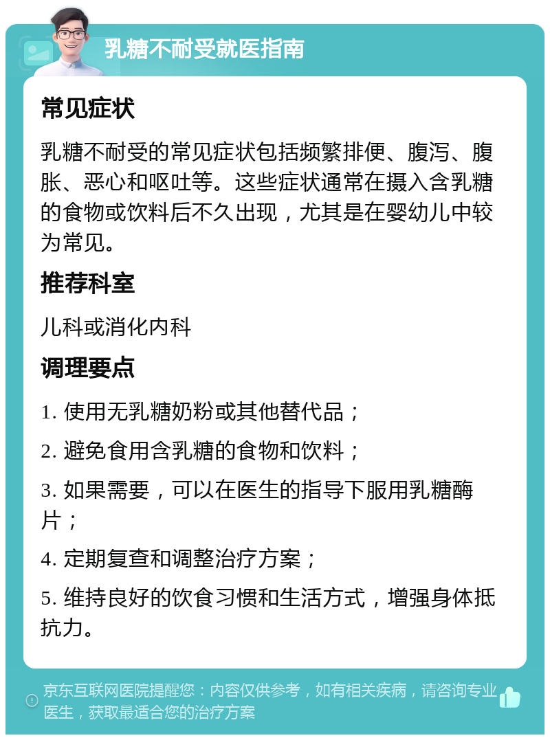 乳糖不耐受就医指南 常见症状 乳糖不耐受的常见症状包括频繁排便、腹泻、腹胀、恶心和呕吐等。这些症状通常在摄入含乳糖的食物或饮料后不久出现，尤其是在婴幼儿中较为常见。 推荐科室 儿科或消化内科 调理要点 1. 使用无乳糖奶粉或其他替代品； 2. 避免食用含乳糖的食物和饮料； 3. 如果需要，可以在医生的指导下服用乳糖酶片； 4. 定期复查和调整治疗方案； 5. 维持良好的饮食习惯和生活方式，增强身体抵抗力。