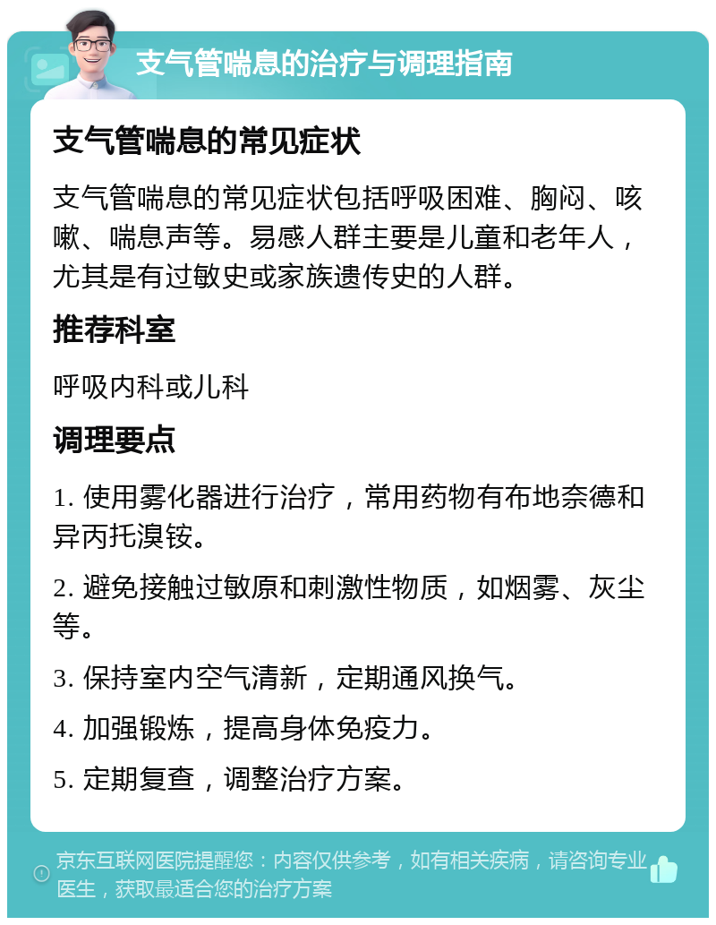 支气管喘息的治疗与调理指南 支气管喘息的常见症状 支气管喘息的常见症状包括呼吸困难、胸闷、咳嗽、喘息声等。易感人群主要是儿童和老年人，尤其是有过敏史或家族遗传史的人群。 推荐科室 呼吸内科或儿科 调理要点 1. 使用雾化器进行治疗，常用药物有布地奈德和异丙托溴铵。 2. 避免接触过敏原和刺激性物质，如烟雾、灰尘等。 3. 保持室内空气清新，定期通风换气。 4. 加强锻炼，提高身体免疫力。 5. 定期复查，调整治疗方案。