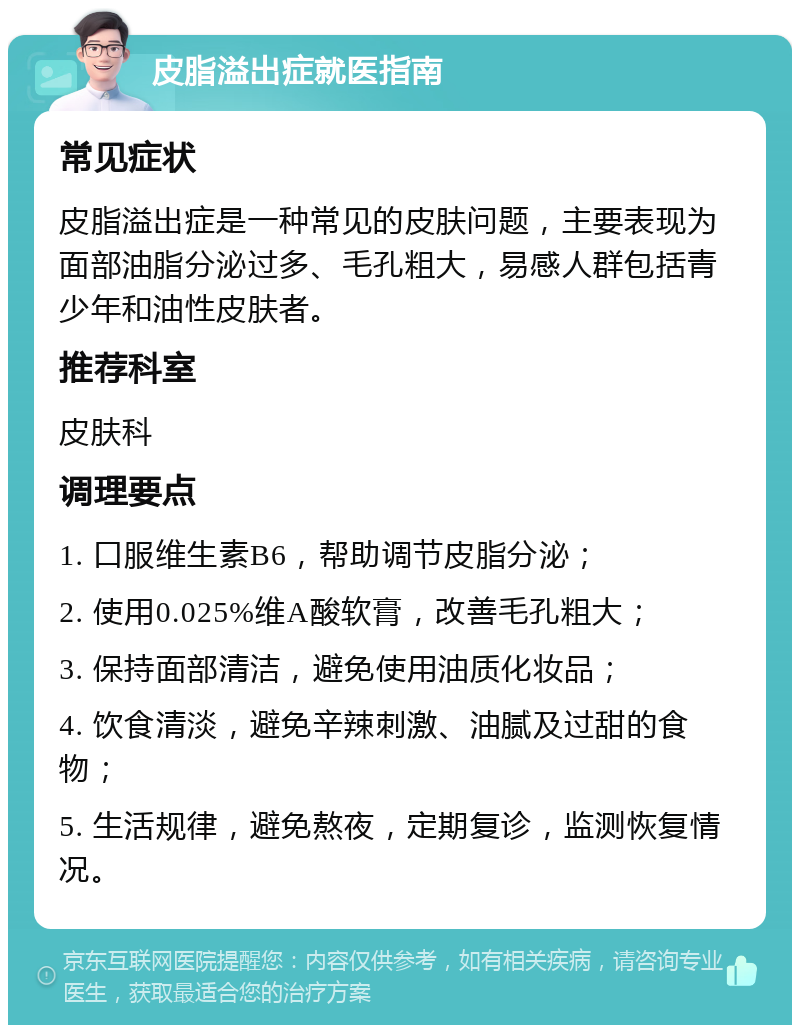 皮脂溢出症就医指南 常见症状 皮脂溢出症是一种常见的皮肤问题，主要表现为面部油脂分泌过多、毛孔粗大，易感人群包括青少年和油性皮肤者。 推荐科室 皮肤科 调理要点 1. 口服维生素B6，帮助调节皮脂分泌； 2. 使用0.025%维A酸软膏，改善毛孔粗大； 3. 保持面部清洁，避免使用油质化妆品； 4. 饮食清淡，避免辛辣刺激、油腻及过甜的食物； 5. 生活规律，避免熬夜，定期复诊，监测恢复情况。