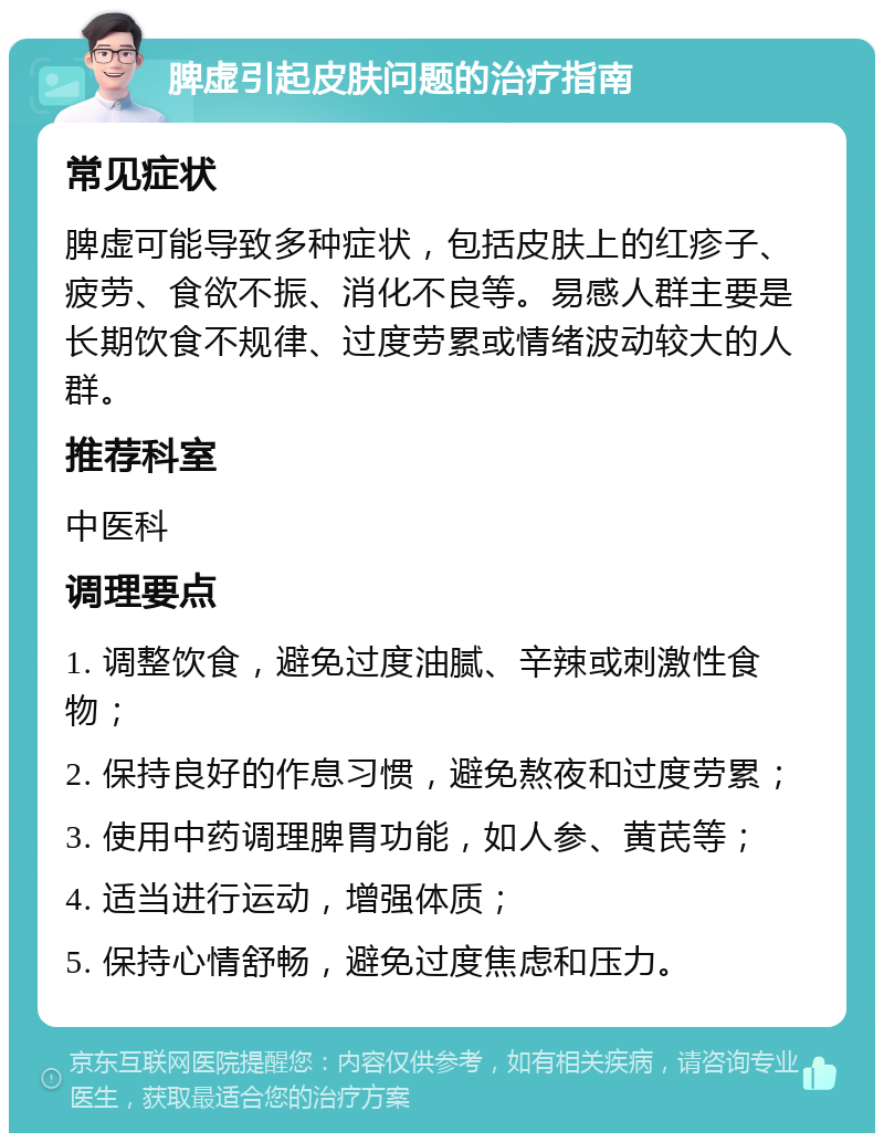 脾虚引起皮肤问题的治疗指南 常见症状 脾虚可能导致多种症状，包括皮肤上的红疹子、疲劳、食欲不振、消化不良等。易感人群主要是长期饮食不规律、过度劳累或情绪波动较大的人群。 推荐科室 中医科 调理要点 1. 调整饮食，避免过度油腻、辛辣或刺激性食物； 2. 保持良好的作息习惯，避免熬夜和过度劳累； 3. 使用中药调理脾胃功能，如人参、黄芪等； 4. 适当进行运动，增强体质； 5. 保持心情舒畅，避免过度焦虑和压力。