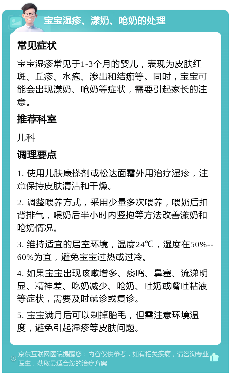 宝宝湿疹、漾奶、呛奶的处理 常见症状 宝宝湿疹常见于1-3个月的婴儿，表现为皮肤红斑、丘疹、水疱、渗出和结痂等。同时，宝宝可能会出现漾奶、呛奶等症状，需要引起家长的注意。 推荐科室 儿科 调理要点 1. 使用儿肤康搽剂或松达面霜外用治疗湿疹，注意保持皮肤清洁和干燥。 2. 调整喂养方式，采用少量多次喂养，喂奶后扣背排气，喂奶后半小时内竖抱等方法改善漾奶和呛奶情况。 3. 维持适宜的居室环境，温度24℃，湿度在50%--60%为宜，避免宝宝过热或过冷。 4. 如果宝宝出现咳嗽增多、痰鸣、鼻塞、流涕明显、精神差、吃奶减少、呛奶、吐奶或嘴吐粘液等症状，需要及时就诊或复诊。 5. 宝宝满月后可以剃掉胎毛，但需注意环境温度，避免引起湿疹等皮肤问题。