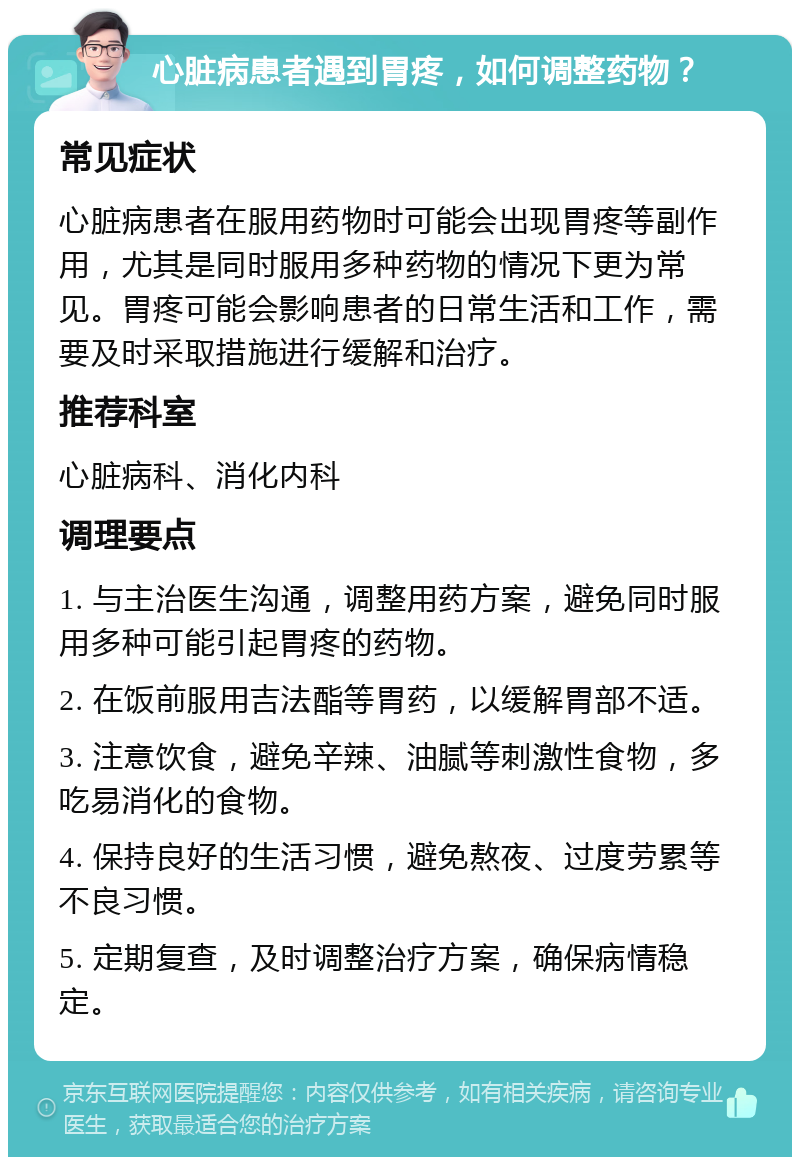 心脏病患者遇到胃疼，如何调整药物？ 常见症状 心脏病患者在服用药物时可能会出现胃疼等副作用，尤其是同时服用多种药物的情况下更为常见。胃疼可能会影响患者的日常生活和工作，需要及时采取措施进行缓解和治疗。 推荐科室 心脏病科、消化内科 调理要点 1. 与主治医生沟通，调整用药方案，避免同时服用多种可能引起胃疼的药物。 2. 在饭前服用吉法酯等胃药，以缓解胃部不适。 3. 注意饮食，避免辛辣、油腻等刺激性食物，多吃易消化的食物。 4. 保持良好的生活习惯，避免熬夜、过度劳累等不良习惯。 5. 定期复查，及时调整治疗方案，确保病情稳定。