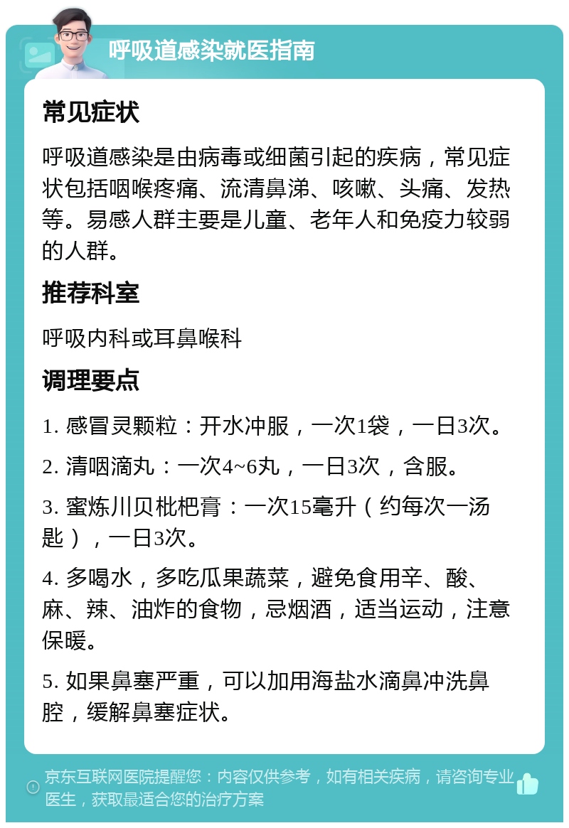 呼吸道感染就医指南 常见症状 呼吸道感染是由病毒或细菌引起的疾病，常见症状包括咽喉疼痛、流清鼻涕、咳嗽、头痛、发热等。易感人群主要是儿童、老年人和免疫力较弱的人群。 推荐科室 呼吸内科或耳鼻喉科 调理要点 1. 感冒灵颗粒：开水冲服，一次1袋，一日3次。 2. 清咽滴丸：一次4~6丸，一日3次，含服。 3. 蜜炼川贝枇杷膏：一次15毫升（约每次一汤匙），一日3次。 4. 多喝水，多吃瓜果蔬菜，避免食用辛、酸、麻、辣、油炸的食物，忌烟酒，适当运动，注意保暖。 5. 如果鼻塞严重，可以加用海盐水滴鼻冲洗鼻腔，缓解鼻塞症状。