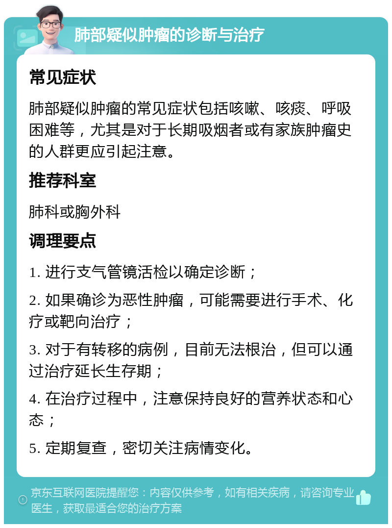 肺部疑似肿瘤的诊断与治疗 常见症状 肺部疑似肿瘤的常见症状包括咳嗽、咳痰、呼吸困难等，尤其是对于长期吸烟者或有家族肿瘤史的人群更应引起注意。 推荐科室 肺科或胸外科 调理要点 1. 进行支气管镜活检以确定诊断； 2. 如果确诊为恶性肿瘤，可能需要进行手术、化疗或靶向治疗； 3. 对于有转移的病例，目前无法根治，但可以通过治疗延长生存期； 4. 在治疗过程中，注意保持良好的营养状态和心态； 5. 定期复查，密切关注病情变化。