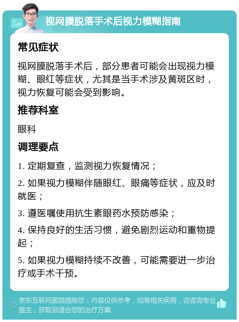 视网膜脱落手术后视力模糊指南 常见症状 视网膜脱落手术后，部分患者可能会出现视力模糊、眼红等症状，尤其是当手术涉及黄斑区时，视力恢复可能会受到影响。 推荐科室 眼科 调理要点 1. 定期复查，监测视力恢复情况； 2. 如果视力模糊伴随眼红、眼痛等症状，应及时就医； 3. 遵医嘱使用抗生素眼药水预防感染； 4. 保持良好的生活习惯，避免剧烈运动和重物提起； 5. 如果视力模糊持续不改善，可能需要进一步治疗或手术干预。