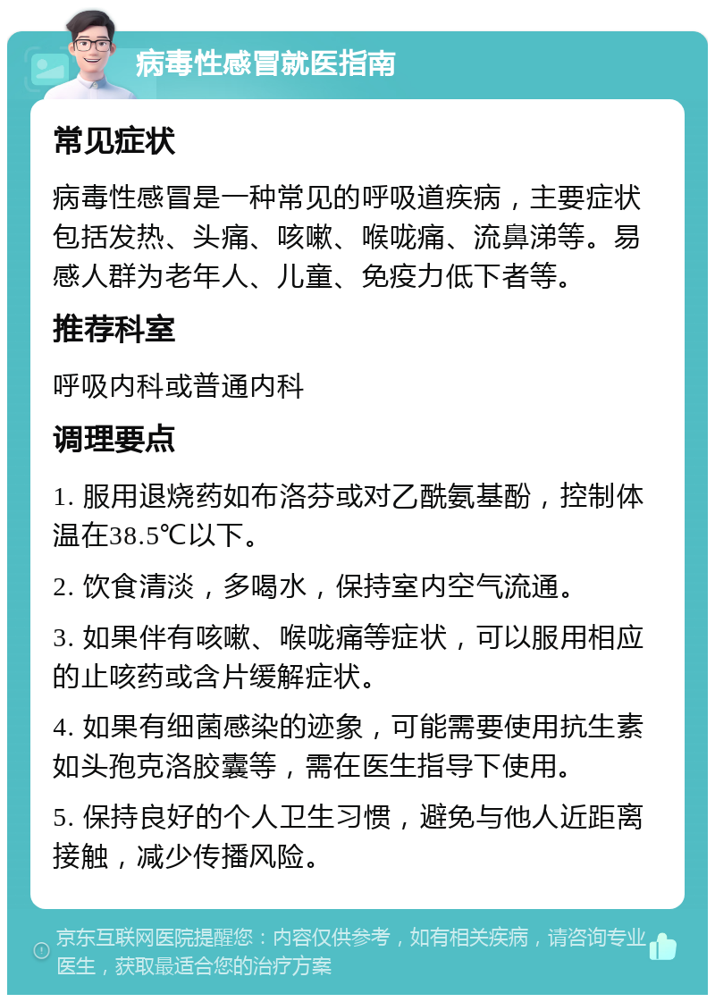 病毒性感冒就医指南 常见症状 病毒性感冒是一种常见的呼吸道疾病，主要症状包括发热、头痛、咳嗽、喉咙痛、流鼻涕等。易感人群为老年人、儿童、免疫力低下者等。 推荐科室 呼吸内科或普通内科 调理要点 1. 服用退烧药如布洛芬或对乙酰氨基酚，控制体温在38.5℃以下。 2. 饮食清淡，多喝水，保持室内空气流通。 3. 如果伴有咳嗽、喉咙痛等症状，可以服用相应的止咳药或含片缓解症状。 4. 如果有细菌感染的迹象，可能需要使用抗生素如头孢克洛胶囊等，需在医生指导下使用。 5. 保持良好的个人卫生习惯，避免与他人近距离接触，减少传播风险。