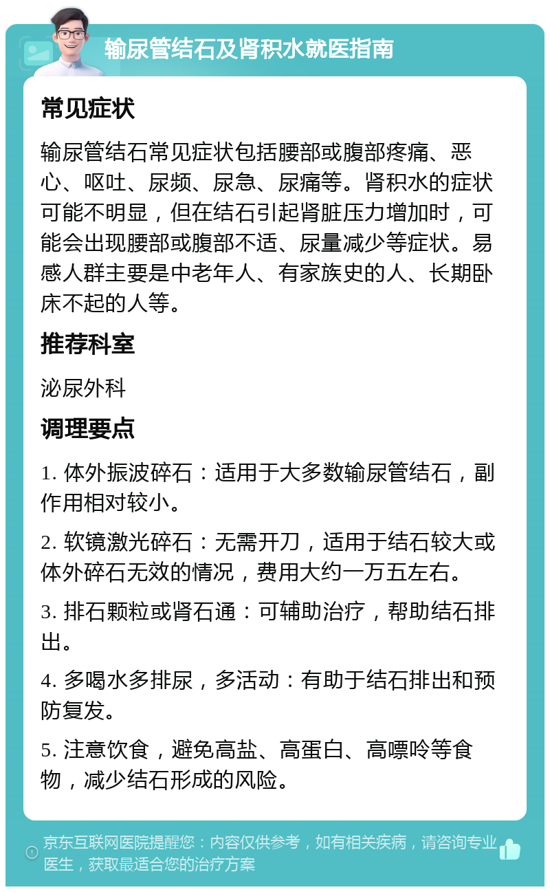 输尿管结石及肾积水就医指南 常见症状 输尿管结石常见症状包括腰部或腹部疼痛、恶心、呕吐、尿频、尿急、尿痛等。肾积水的症状可能不明显，但在结石引起肾脏压力增加时，可能会出现腰部或腹部不适、尿量减少等症状。易感人群主要是中老年人、有家族史的人、长期卧床不起的人等。 推荐科室 泌尿外科 调理要点 1. 体外振波碎石：适用于大多数输尿管结石，副作用相对较小。 2. 软镜激光碎石：无需开刀，适用于结石较大或体外碎石无效的情况，费用大约一万五左右。 3. 排石颗粒或肾石通：可辅助治疗，帮助结石排出。 4. 多喝水多排尿，多活动：有助于结石排出和预防复发。 5. 注意饮食，避免高盐、高蛋白、高嘌呤等食物，减少结石形成的风险。