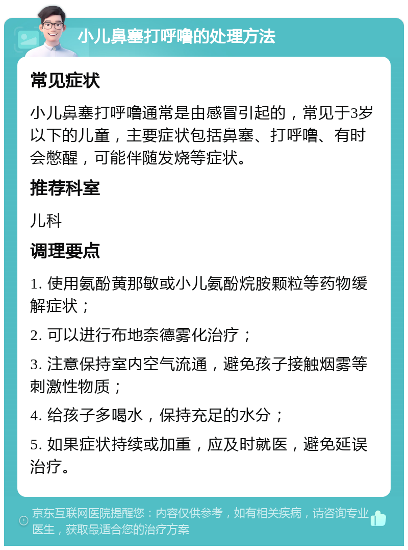 小儿鼻塞打呼噜的处理方法 常见症状 小儿鼻塞打呼噜通常是由感冒引起的，常见于3岁以下的儿童，主要症状包括鼻塞、打呼噜、有时会憋醒，可能伴随发烧等症状。 推荐科室 儿科 调理要点 1. 使用氨酚黄那敏或小儿氨酚烷胺颗粒等药物缓解症状； 2. 可以进行布地奈德雾化治疗； 3. 注意保持室内空气流通，避免孩子接触烟雾等刺激性物质； 4. 给孩子多喝水，保持充足的水分； 5. 如果症状持续或加重，应及时就医，避免延误治疗。