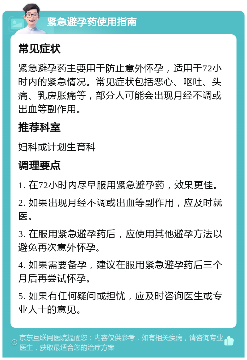 紧急避孕药使用指南 常见症状 紧急避孕药主要用于防止意外怀孕，适用于72小时内的紧急情况。常见症状包括恶心、呕吐、头痛、乳房胀痛等，部分人可能会出现月经不调或出血等副作用。 推荐科室 妇科或计划生育科 调理要点 1. 在72小时内尽早服用紧急避孕药，效果更佳。 2. 如果出现月经不调或出血等副作用，应及时就医。 3. 在服用紧急避孕药后，应使用其他避孕方法以避免再次意外怀孕。 4. 如果需要备孕，建议在服用紧急避孕药后三个月后再尝试怀孕。 5. 如果有任何疑问或担忧，应及时咨询医生或专业人士的意见。