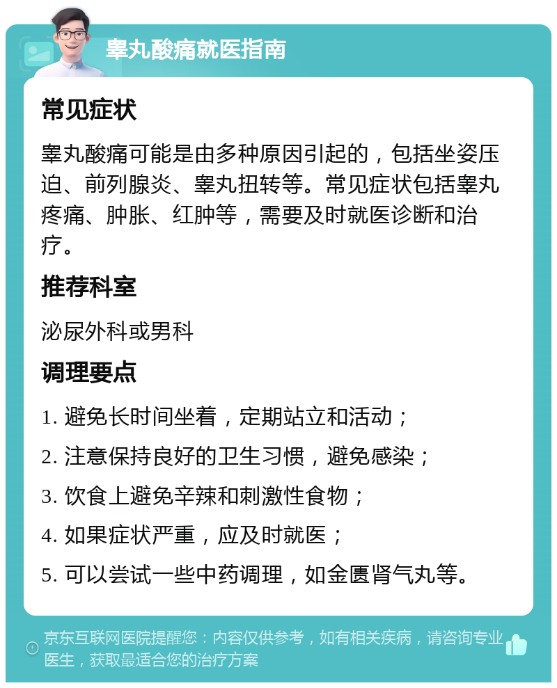 睾丸酸痛就医指南 常见症状 睾丸酸痛可能是由多种原因引起的，包括坐姿压迫、前列腺炎、睾丸扭转等。常见症状包括睾丸疼痛、肿胀、红肿等，需要及时就医诊断和治疗。 推荐科室 泌尿外科或男科 调理要点 1. 避免长时间坐着，定期站立和活动； 2. 注意保持良好的卫生习惯，避免感染； 3. 饮食上避免辛辣和刺激性食物； 4. 如果症状严重，应及时就医； 5. 可以尝试一些中药调理，如金匮肾气丸等。