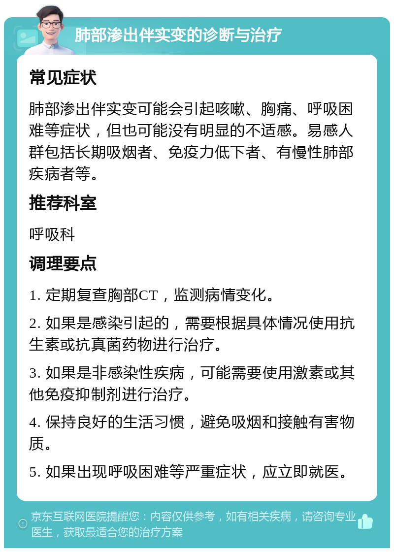 肺部渗出伴实变的诊断与治疗 常见症状 肺部渗出伴实变可能会引起咳嗽、胸痛、呼吸困难等症状，但也可能没有明显的不适感。易感人群包括长期吸烟者、免疫力低下者、有慢性肺部疾病者等。 推荐科室 呼吸科 调理要点 1. 定期复查胸部CT，监测病情变化。 2. 如果是感染引起的，需要根据具体情况使用抗生素或抗真菌药物进行治疗。 3. 如果是非感染性疾病，可能需要使用激素或其他免疫抑制剂进行治疗。 4. 保持良好的生活习惯，避免吸烟和接触有害物质。 5. 如果出现呼吸困难等严重症状，应立即就医。