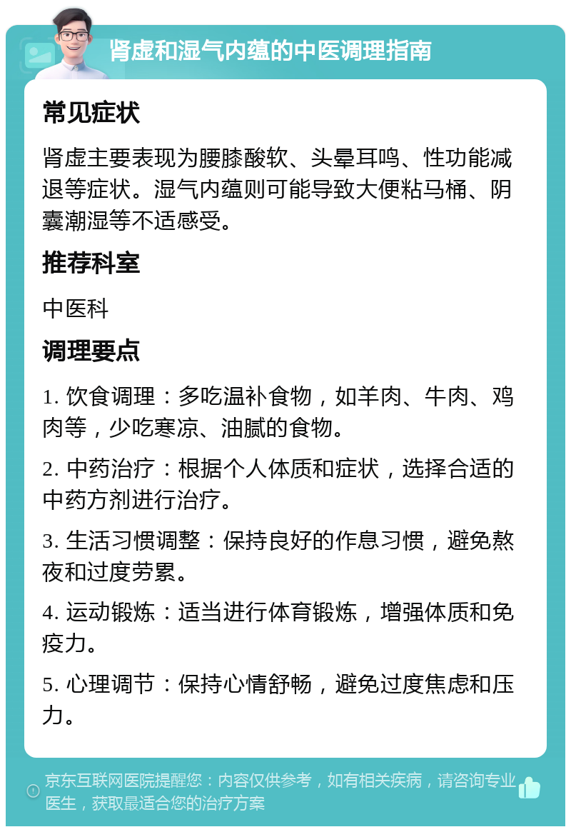 肾虚和湿气内蕴的中医调理指南 常见症状 肾虚主要表现为腰膝酸软、头晕耳鸣、性功能减退等症状。湿气内蕴则可能导致大便粘马桶、阴囊潮湿等不适感受。 推荐科室 中医科 调理要点 1. 饮食调理：多吃温补食物，如羊肉、牛肉、鸡肉等，少吃寒凉、油腻的食物。 2. 中药治疗：根据个人体质和症状，选择合适的中药方剂进行治疗。 3. 生活习惯调整：保持良好的作息习惯，避免熬夜和过度劳累。 4. 运动锻炼：适当进行体育锻炼，增强体质和免疫力。 5. 心理调节：保持心情舒畅，避免过度焦虑和压力。