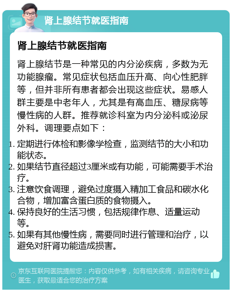 肾上腺结节就医指南 肾上腺结节就医指南 肾上腺结节是一种常见的内分泌疾病，多数为无功能腺瘤。常见症状包括血压升高、向心性肥胖等，但并非所有患者都会出现这些症状。易感人群主要是中老年人，尤其是有高血压、糖尿病等慢性病的人群。推荐就诊科室为内分泌科或泌尿外科。调理要点如下： 定期进行体检和影像学检查，监测结节的大小和功能状态。 如果结节直径超过3厘米或有功能，可能需要手术治疗。 注意饮食调理，避免过度摄入精加工食品和碳水化合物，增加富含蛋白质的食物摄入。 保持良好的生活习惯，包括规律作息、适量运动等。 如果有其他慢性病，需要同时进行管理和治疗，以避免对肝肾功能造成损害。