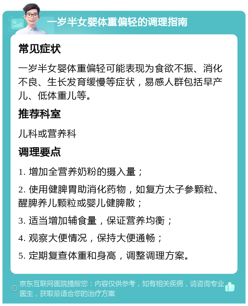 一岁半女婴体重偏轻的调理指南 常见症状 一岁半女婴体重偏轻可能表现为食欲不振、消化不良、生长发育缓慢等症状，易感人群包括早产儿、低体重儿等。 推荐科室 儿科或营养科 调理要点 1. 增加全营养奶粉的摄入量； 2. 使用健脾胃助消化药物，如复方太子参颗粒、醒脾养儿颗粒或婴儿健脾散； 3. 适当增加辅食量，保证营养均衡； 4. 观察大便情况，保持大便通畅； 5. 定期复查体重和身高，调整调理方案。