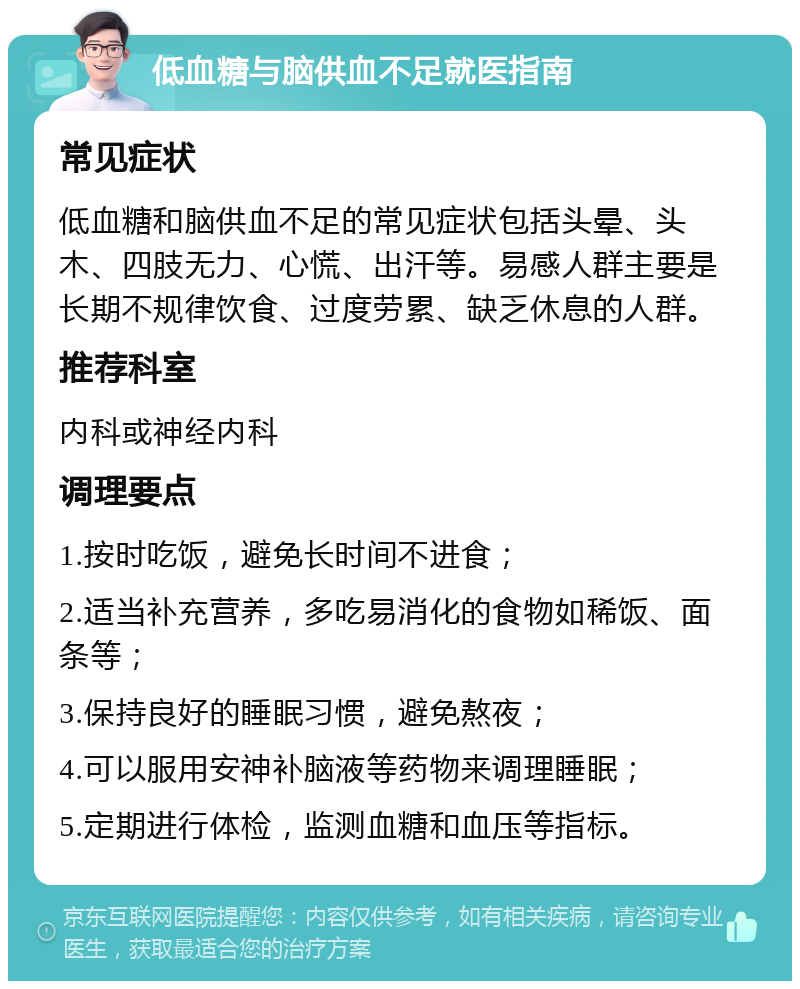 低血糖与脑供血不足就医指南 常见症状 低血糖和脑供血不足的常见症状包括头晕、头木、四肢无力、心慌、出汗等。易感人群主要是长期不规律饮食、过度劳累、缺乏休息的人群。 推荐科室 内科或神经内科 调理要点 1.按时吃饭，避免长时间不进食； 2.适当补充营养，多吃易消化的食物如稀饭、面条等； 3.保持良好的睡眠习惯，避免熬夜； 4.可以服用安神补脑液等药物来调理睡眠； 5.定期进行体检，监测血糖和血压等指标。