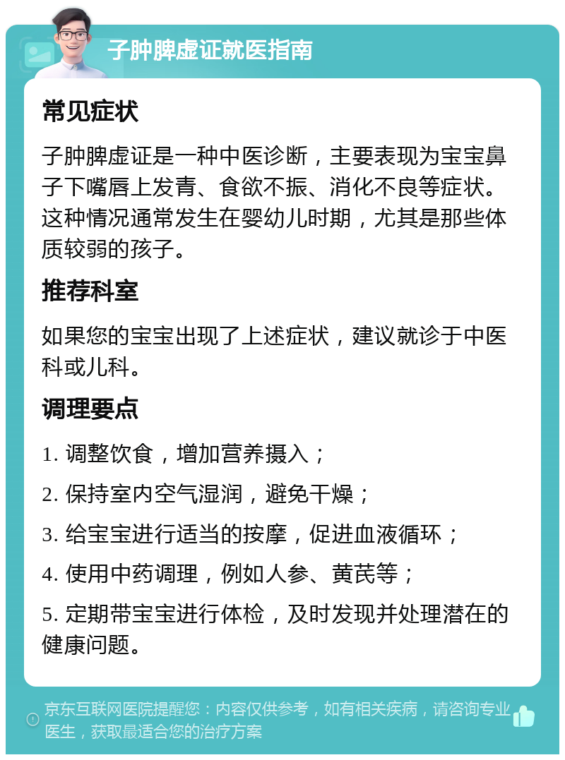 子肿脾虚证就医指南 常见症状 子肿脾虚证是一种中医诊断，主要表现为宝宝鼻子下嘴唇上发青、食欲不振、消化不良等症状。这种情况通常发生在婴幼儿时期，尤其是那些体质较弱的孩子。 推荐科室 如果您的宝宝出现了上述症状，建议就诊于中医科或儿科。 调理要点 1. 调整饮食，增加营养摄入； 2. 保持室内空气湿润，避免干燥； 3. 给宝宝进行适当的按摩，促进血液循环； 4. 使用中药调理，例如人参、黄芪等； 5. 定期带宝宝进行体检，及时发现并处理潜在的健康问题。