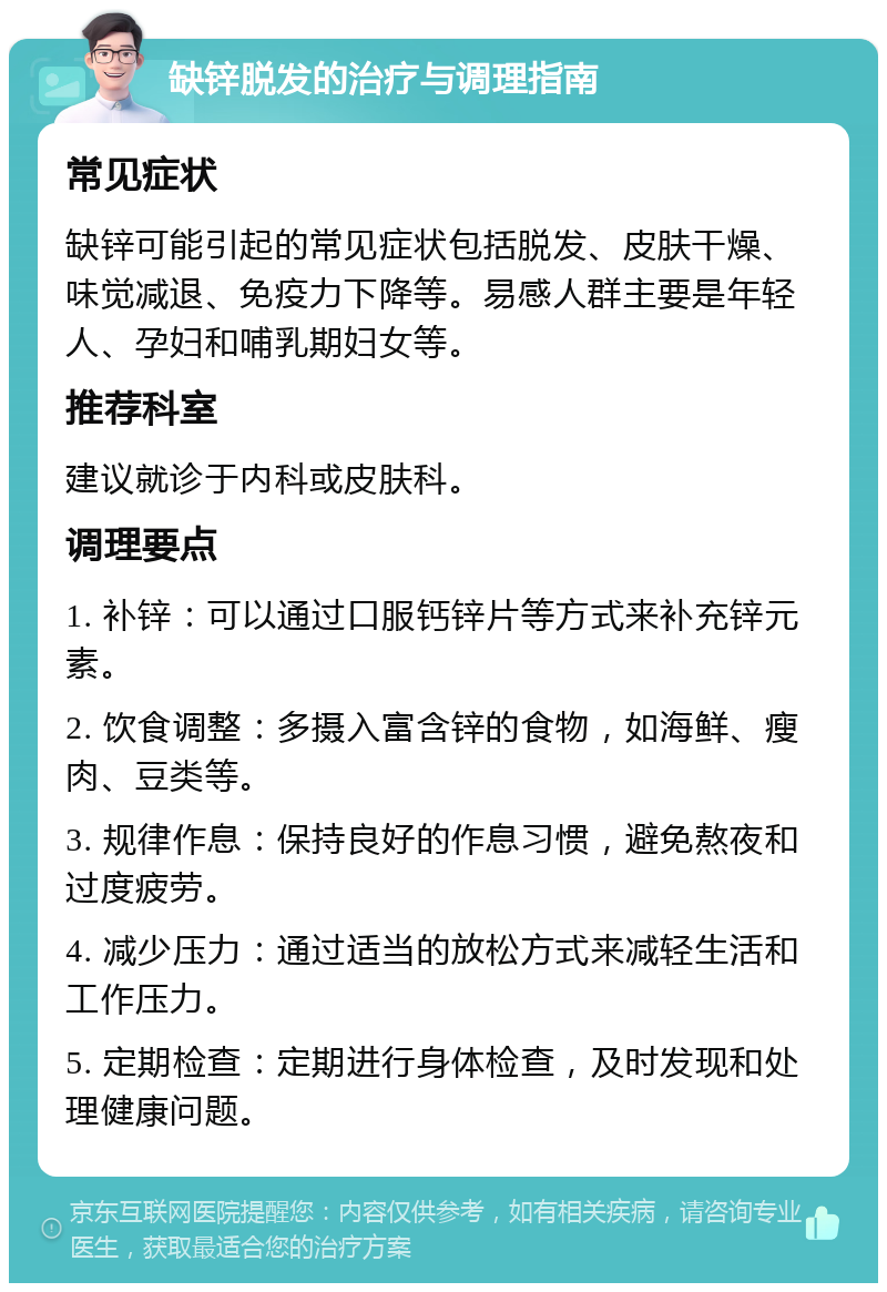 缺锌脱发的治疗与调理指南 常见症状 缺锌可能引起的常见症状包括脱发、皮肤干燥、味觉减退、免疫力下降等。易感人群主要是年轻人、孕妇和哺乳期妇女等。 推荐科室 建议就诊于内科或皮肤科。 调理要点 1. 补锌：可以通过口服钙锌片等方式来补充锌元素。 2. 饮食调整：多摄入富含锌的食物，如海鲜、瘦肉、豆类等。 3. 规律作息：保持良好的作息习惯，避免熬夜和过度疲劳。 4. 减少压力：通过适当的放松方式来减轻生活和工作压力。 5. 定期检查：定期进行身体检查，及时发现和处理健康问题。