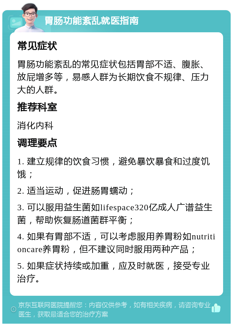 胃肠功能紊乱就医指南 常见症状 胃肠功能紊乱的常见症状包括胃部不适、腹胀、放屁增多等，易感人群为长期饮食不规律、压力大的人群。 推荐科室 消化内科 调理要点 1. 建立规律的饮食习惯，避免暴饮暴食和过度饥饿； 2. 适当运动，促进肠胃蠕动； 3. 可以服用益生菌如lifespace320亿成人广谱益生菌，帮助恢复肠道菌群平衡； 4. 如果有胃部不适，可以考虑服用养胃粉如nutritioncare养胃粉，但不建议同时服用两种产品； 5. 如果症状持续或加重，应及时就医，接受专业治疗。