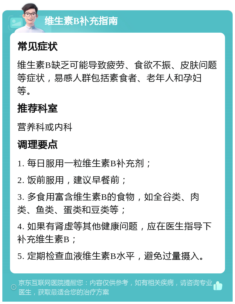 维生素B补充指南 常见症状 维生素B缺乏可能导致疲劳、食欲不振、皮肤问题等症状，易感人群包括素食者、老年人和孕妇等。 推荐科室 营养科或内科 调理要点 1. 每日服用一粒维生素B补充剂； 2. 饭前服用，建议早餐前； 3. 多食用富含维生素B的食物，如全谷类、肉类、鱼类、蛋类和豆类等； 4. 如果有肾虚等其他健康问题，应在医生指导下补充维生素B； 5. 定期检查血液维生素B水平，避免过量摄入。