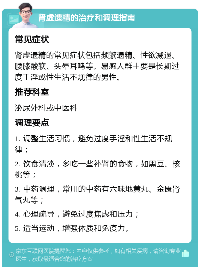 肾虚遗精的治疗和调理指南 常见症状 肾虚遗精的常见症状包括频繁遗精、性欲减退、腰膝酸软、头晕耳鸣等。易感人群主要是长期过度手淫或性生活不规律的男性。 推荐科室 泌尿外科或中医科 调理要点 1. 调整生活习惯，避免过度手淫和性生活不规律； 2. 饮食清淡，多吃一些补肾的食物，如黑豆、核桃等； 3. 中药调理，常用的中药有六味地黄丸、金匮肾气丸等； 4. 心理疏导，避免过度焦虑和压力； 5. 适当运动，增强体质和免疫力。