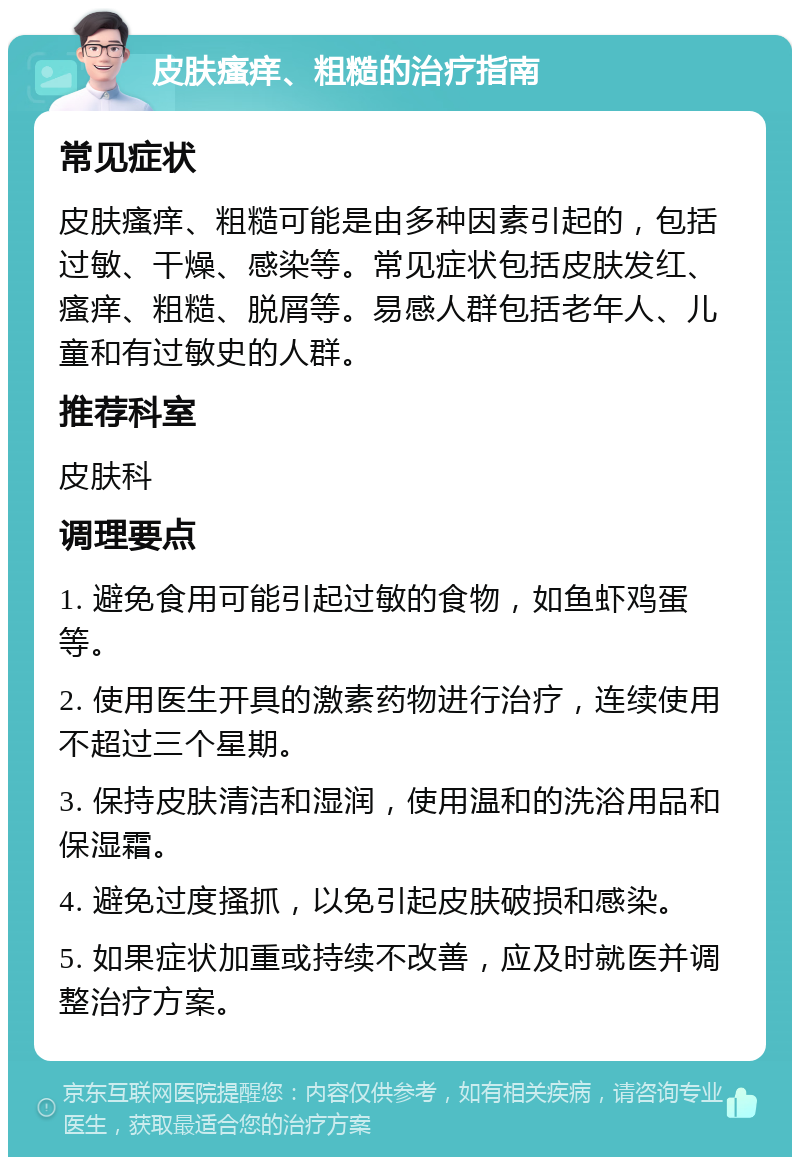 皮肤瘙痒、粗糙的治疗指南 常见症状 皮肤瘙痒、粗糙可能是由多种因素引起的，包括过敏、干燥、感染等。常见症状包括皮肤发红、瘙痒、粗糙、脱屑等。易感人群包括老年人、儿童和有过敏史的人群。 推荐科室 皮肤科 调理要点 1. 避免食用可能引起过敏的食物，如鱼虾鸡蛋等。 2. 使用医生开具的激素药物进行治疗，连续使用不超过三个星期。 3. 保持皮肤清洁和湿润，使用温和的洗浴用品和保湿霜。 4. 避免过度搔抓，以免引起皮肤破损和感染。 5. 如果症状加重或持续不改善，应及时就医并调整治疗方案。