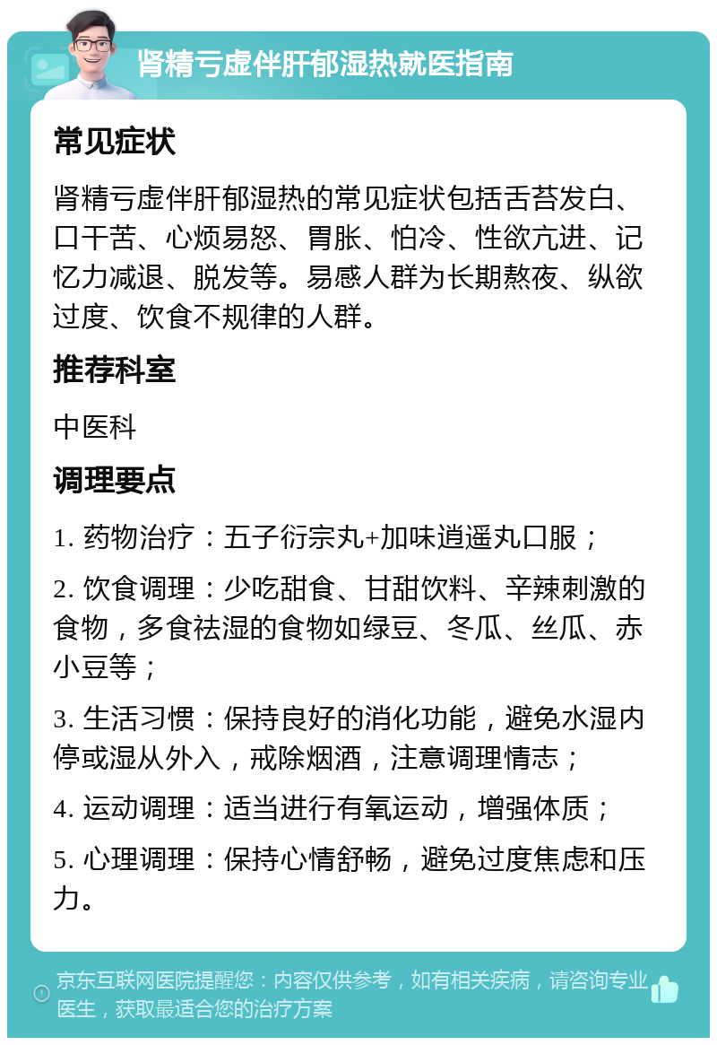 肾精亏虚伴肝郁湿热就医指南 常见症状 肾精亏虚伴肝郁湿热的常见症状包括舌苔发白、口干苦、心烦易怒、胃胀、怕冷、性欲亢进、记忆力减退、脱发等。易感人群为长期熬夜、纵欲过度、饮食不规律的人群。 推荐科室 中医科 调理要点 1. 药物治疗：五子衍宗丸+加味逍遥丸口服； 2. 饮食调理：少吃甜食、甘甜饮料、辛辣刺激的食物，多食祛湿的食物如绿豆、冬瓜、丝瓜、赤小豆等； 3. 生活习惯：保持良好的消化功能，避免水湿内停或湿从外入，戒除烟酒，注意调理情志； 4. 运动调理：适当进行有氧运动，增强体质； 5. 心理调理：保持心情舒畅，避免过度焦虑和压力。