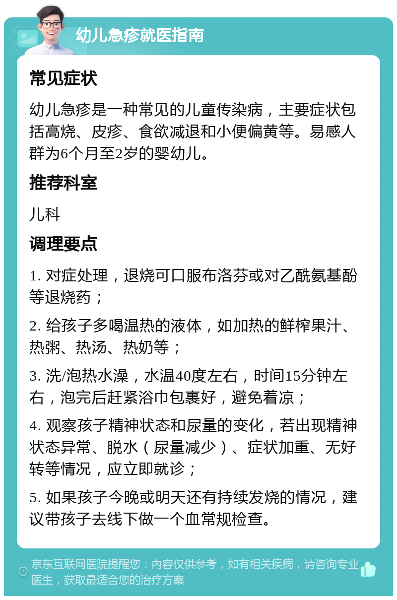 幼儿急疹就医指南 常见症状 幼儿急疹是一种常见的儿童传染病，主要症状包括高烧、皮疹、食欲减退和小便偏黄等。易感人群为6个月至2岁的婴幼儿。 推荐科室 儿科 调理要点 1. 对症处理，退烧可口服布洛芬或对乙酰氨基酚等退烧药； 2. 给孩子多喝温热的液体，如加热的鲜榨果汁、热粥、热汤、热奶等； 3. 洗/泡热水澡，水温40度左右，时间15分钟左右，泡完后赶紧浴巾包裹好，避免着凉； 4. 观察孩子精神状态和尿量的变化，若出现精神状态异常、脱水（尿量减少）、症状加重、无好转等情况，应立即就诊； 5. 如果孩子今晚或明天还有持续发烧的情况，建议带孩子去线下做一个血常规检查。