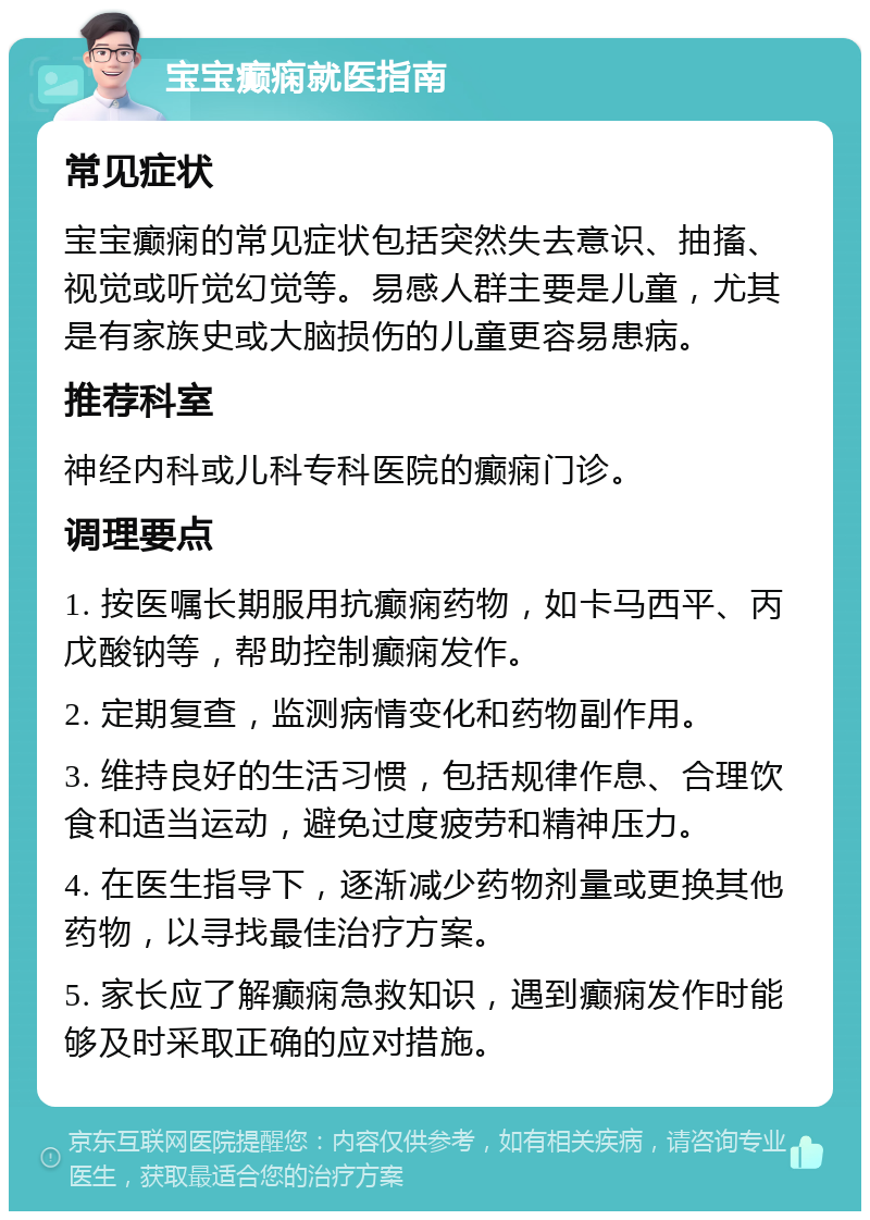 宝宝癫痫就医指南 常见症状 宝宝癫痫的常见症状包括突然失去意识、抽搐、视觉或听觉幻觉等。易感人群主要是儿童，尤其是有家族史或大脑损伤的儿童更容易患病。 推荐科室 神经内科或儿科专科医院的癫痫门诊。 调理要点 1. 按医嘱长期服用抗癫痫药物，如卡马西平、丙戊酸钠等，帮助控制癫痫发作。 2. 定期复查，监测病情变化和药物副作用。 3. 维持良好的生活习惯，包括规律作息、合理饮食和适当运动，避免过度疲劳和精神压力。 4. 在医生指导下，逐渐减少药物剂量或更换其他药物，以寻找最佳治疗方案。 5. 家长应了解癫痫急救知识，遇到癫痫发作时能够及时采取正确的应对措施。