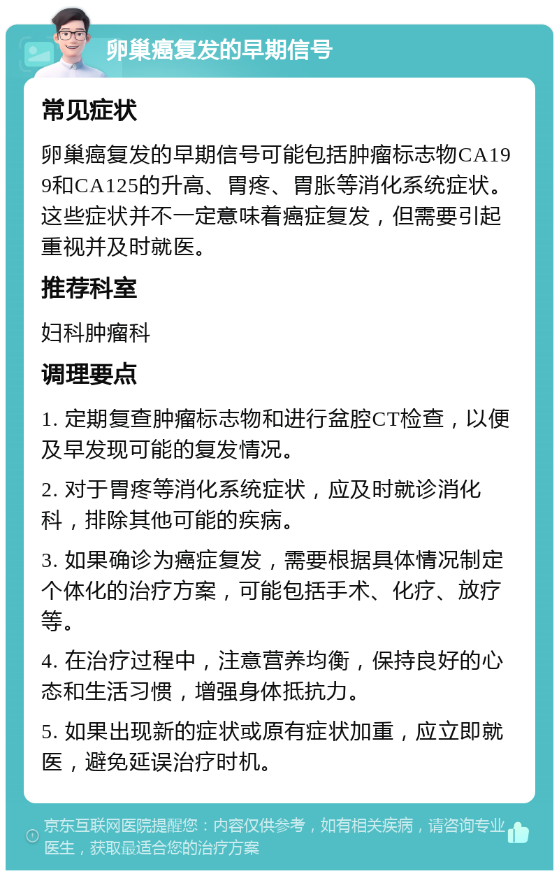 卵巢癌复发的早期信号 常见症状 卵巢癌复发的早期信号可能包括肿瘤标志物CA199和CA125的升高、胃疼、胃胀等消化系统症状。这些症状并不一定意味着癌症复发，但需要引起重视并及时就医。 推荐科室 妇科肿瘤科 调理要点 1. 定期复查肿瘤标志物和进行盆腔CT检查，以便及早发现可能的复发情况。 2. 对于胃疼等消化系统症状，应及时就诊消化科，排除其他可能的疾病。 3. 如果确诊为癌症复发，需要根据具体情况制定个体化的治疗方案，可能包括手术、化疗、放疗等。 4. 在治疗过程中，注意营养均衡，保持良好的心态和生活习惯，增强身体抵抗力。 5. 如果出现新的症状或原有症状加重，应立即就医，避免延误治疗时机。