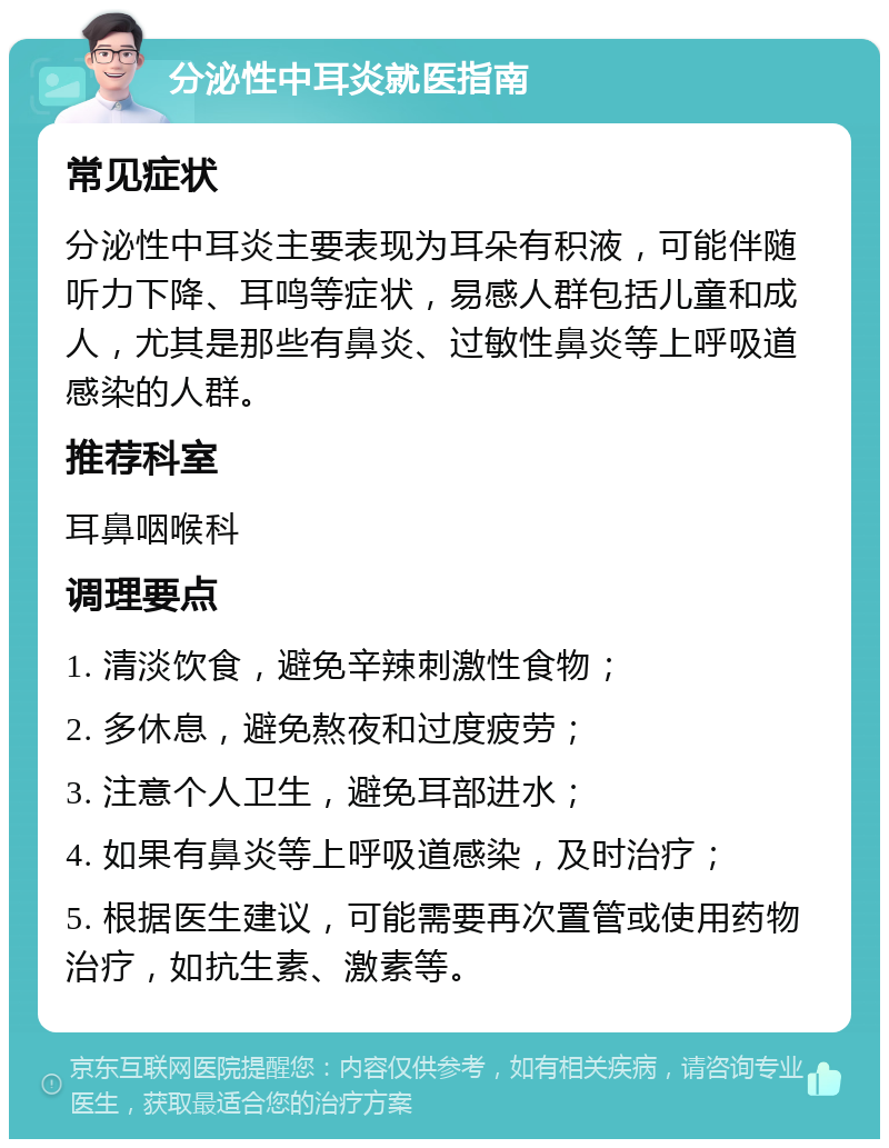 分泌性中耳炎就医指南 常见症状 分泌性中耳炎主要表现为耳朵有积液，可能伴随听力下降、耳鸣等症状，易感人群包括儿童和成人，尤其是那些有鼻炎、过敏性鼻炎等上呼吸道感染的人群。 推荐科室 耳鼻咽喉科 调理要点 1. 清淡饮食，避免辛辣刺激性食物； 2. 多休息，避免熬夜和过度疲劳； 3. 注意个人卫生，避免耳部进水； 4. 如果有鼻炎等上呼吸道感染，及时治疗； 5. 根据医生建议，可能需要再次置管或使用药物治疗，如抗生素、激素等。