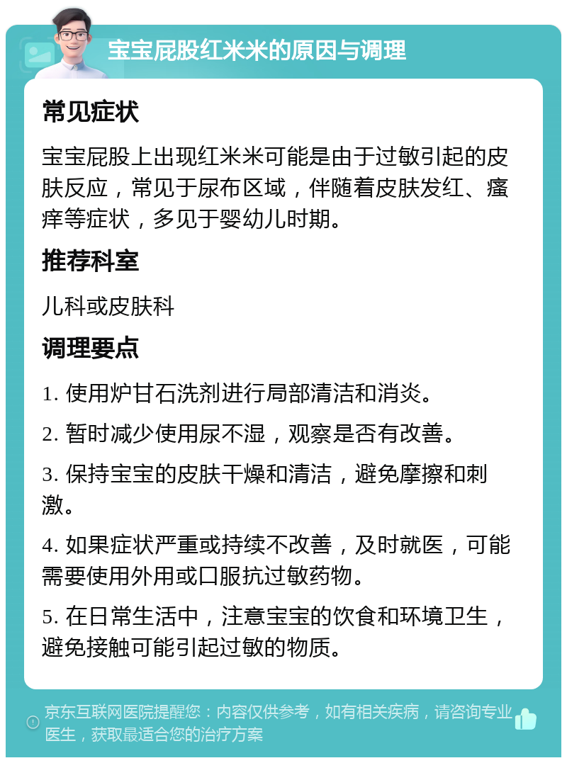 宝宝屁股红米米的原因与调理 常见症状 宝宝屁股上出现红米米可能是由于过敏引起的皮肤反应，常见于尿布区域，伴随着皮肤发红、瘙痒等症状，多见于婴幼儿时期。 推荐科室 儿科或皮肤科 调理要点 1. 使用炉甘石洗剂进行局部清洁和消炎。 2. 暂时减少使用尿不湿，观察是否有改善。 3. 保持宝宝的皮肤干燥和清洁，避免摩擦和刺激。 4. 如果症状严重或持续不改善，及时就医，可能需要使用外用或口服抗过敏药物。 5. 在日常生活中，注意宝宝的饮食和环境卫生，避免接触可能引起过敏的物质。