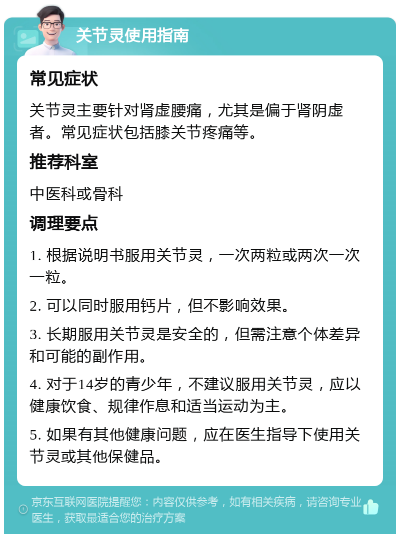 关节灵使用指南 常见症状 关节灵主要针对肾虚腰痛，尤其是偏于肾阴虚者。常见症状包括膝关节疼痛等。 推荐科室 中医科或骨科 调理要点 1. 根据说明书服用关节灵，一次两粒或两次一次一粒。 2. 可以同时服用钙片，但不影响效果。 3. 长期服用关节灵是安全的，但需注意个体差异和可能的副作用。 4. 对于14岁的青少年，不建议服用关节灵，应以健康饮食、规律作息和适当运动为主。 5. 如果有其他健康问题，应在医生指导下使用关节灵或其他保健品。