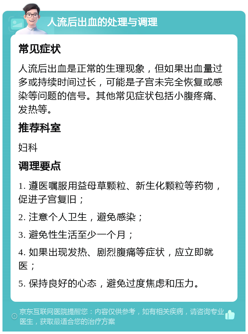 人流后出血的处理与调理 常见症状 人流后出血是正常的生理现象，但如果出血量过多或持续时间过长，可能是子宫未完全恢复或感染等问题的信号。其他常见症状包括小腹疼痛、发热等。 推荐科室 妇科 调理要点 1. 遵医嘱服用益母草颗粒、新生化颗粒等药物，促进子宫复旧； 2. 注意个人卫生，避免感染； 3. 避免性生活至少一个月； 4. 如果出现发热、剧烈腹痛等症状，应立即就医； 5. 保持良好的心态，避免过度焦虑和压力。