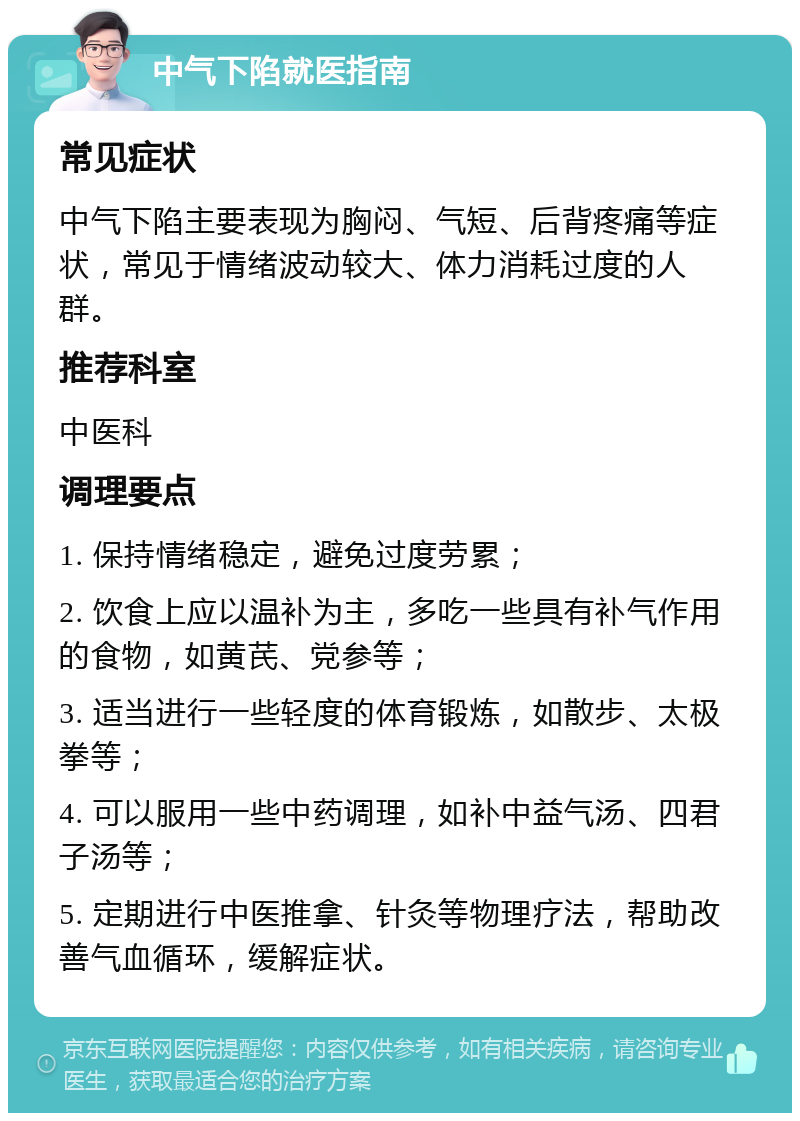 中气下陷就医指南 常见症状 中气下陷主要表现为胸闷、气短、后背疼痛等症状，常见于情绪波动较大、体力消耗过度的人群。 推荐科室 中医科 调理要点 1. 保持情绪稳定，避免过度劳累； 2. 饮食上应以温补为主，多吃一些具有补气作用的食物，如黄芪、党参等； 3. 适当进行一些轻度的体育锻炼，如散步、太极拳等； 4. 可以服用一些中药调理，如补中益气汤、四君子汤等； 5. 定期进行中医推拿、针灸等物理疗法，帮助改善气血循环，缓解症状。