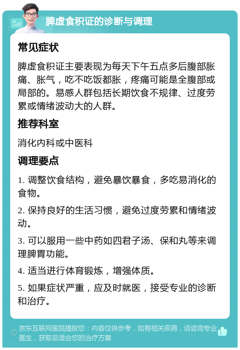 脾虚食积证的诊断与调理 常见症状 脾虚食积证主要表现为每天下午五点多后腹部胀痛、胀气，吃不吃饭都胀，疼痛可能是全腹部或局部的。易感人群包括长期饮食不规律、过度劳累或情绪波动大的人群。 推荐科室 消化内科或中医科 调理要点 1. 调整饮食结构，避免暴饮暴食，多吃易消化的食物。 2. 保持良好的生活习惯，避免过度劳累和情绪波动。 3. 可以服用一些中药如四君子汤、保和丸等来调理脾胃功能。 4. 适当进行体育锻炼，增强体质。 5. 如果症状严重，应及时就医，接受专业的诊断和治疗。