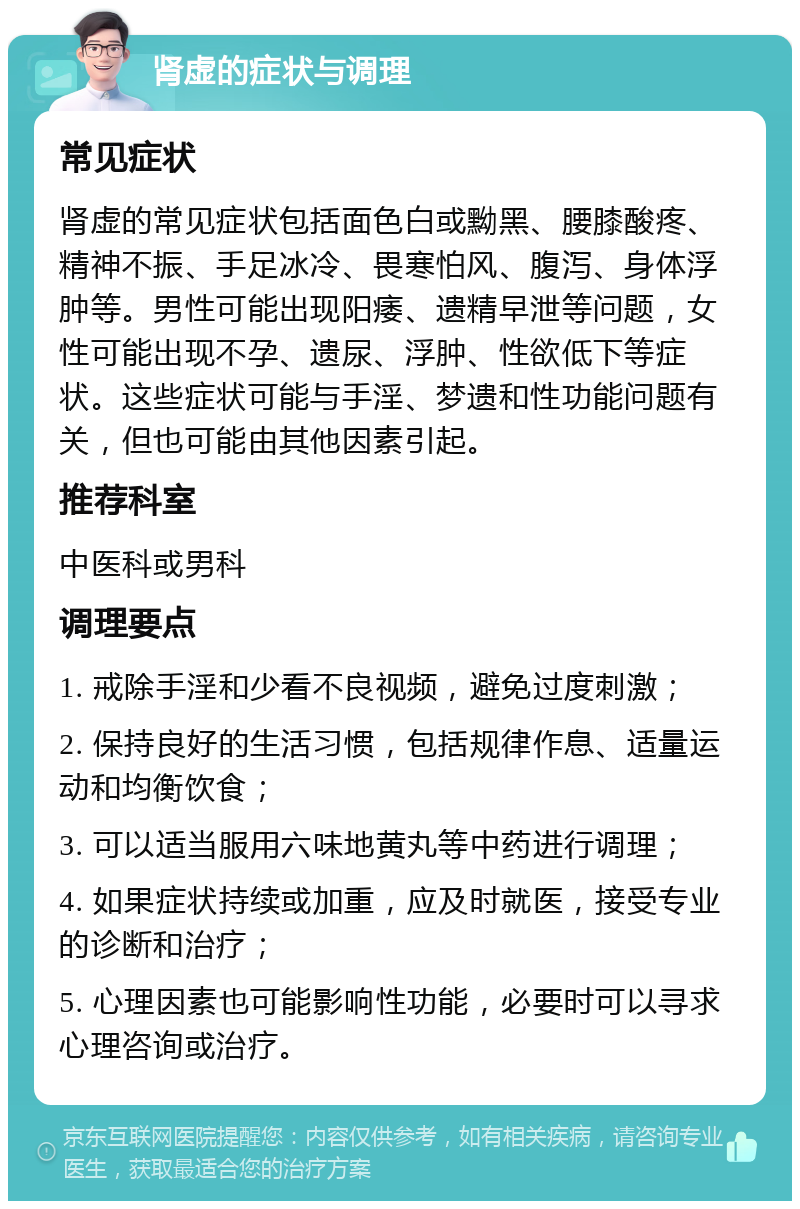 肾虚的症状与调理 常见症状 肾虚的常见症状包括面色白或黝黑、腰膝酸疼、精神不振、手足冰冷、畏寒怕风、腹泻、身体浮肿等。男性可能出现阳痿、遗精早泄等问题，女性可能出现不孕、遗尿、浮肿、性欲低下等症状。这些症状可能与手淫、梦遗和性功能问题有关，但也可能由其他因素引起。 推荐科室 中医科或男科 调理要点 1. 戒除手淫和少看不良视频，避免过度刺激； 2. 保持良好的生活习惯，包括规律作息、适量运动和均衡饮食； 3. 可以适当服用六味地黄丸等中药进行调理； 4. 如果症状持续或加重，应及时就医，接受专业的诊断和治疗； 5. 心理因素也可能影响性功能，必要时可以寻求心理咨询或治疗。