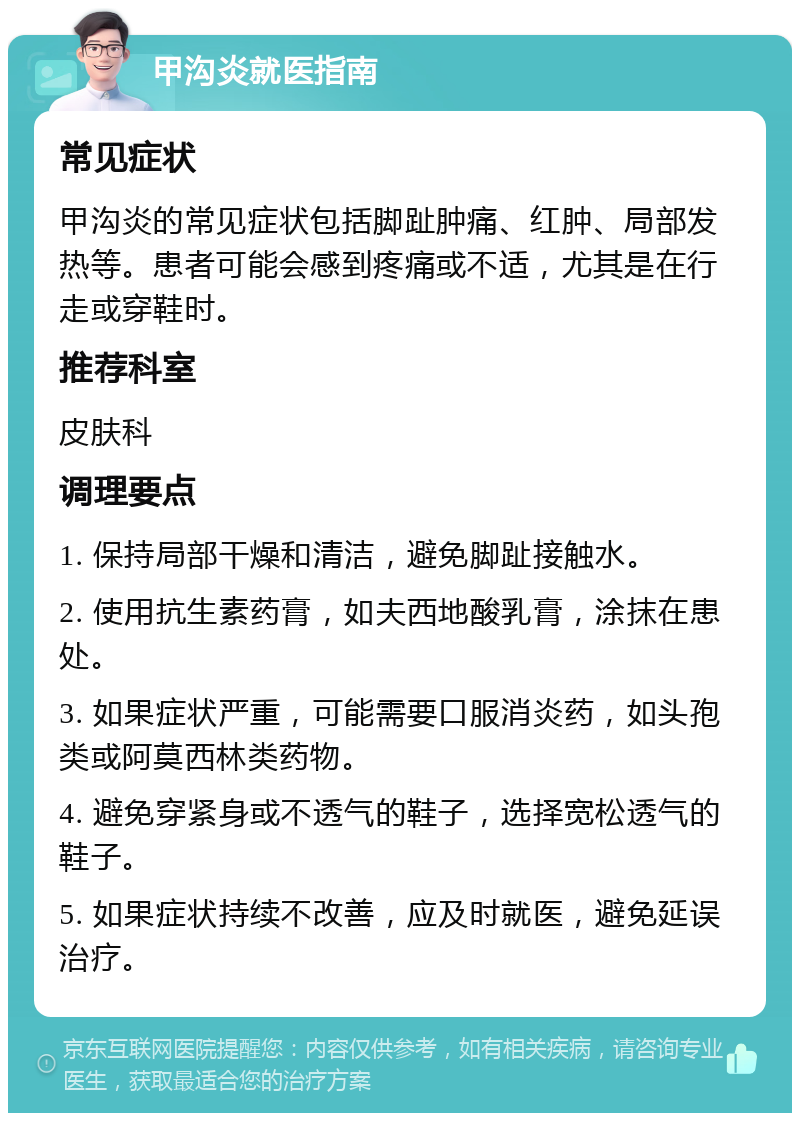 甲沟炎就医指南 常见症状 甲沟炎的常见症状包括脚趾肿痛、红肿、局部发热等。患者可能会感到疼痛或不适，尤其是在行走或穿鞋时。 推荐科室 皮肤科 调理要点 1. 保持局部干燥和清洁，避免脚趾接触水。 2. 使用抗生素药膏，如夫西地酸乳膏，涂抹在患处。 3. 如果症状严重，可能需要口服消炎药，如头孢类或阿莫西林类药物。 4. 避免穿紧身或不透气的鞋子，选择宽松透气的鞋子。 5. 如果症状持续不改善，应及时就医，避免延误治疗。