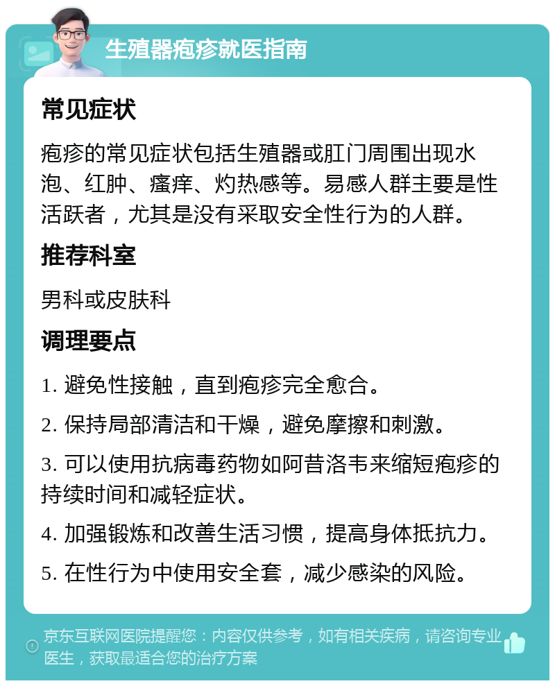 生殖器疱疹就医指南 常见症状 疱疹的常见症状包括生殖器或肛门周围出现水泡、红肿、瘙痒、灼热感等。易感人群主要是性活跃者，尤其是没有采取安全性行为的人群。 推荐科室 男科或皮肤科 调理要点 1. 避免性接触，直到疱疹完全愈合。 2. 保持局部清洁和干燥，避免摩擦和刺激。 3. 可以使用抗病毒药物如阿昔洛韦来缩短疱疹的持续时间和减轻症状。 4. 加强锻炼和改善生活习惯，提高身体抵抗力。 5. 在性行为中使用安全套，减少感染的风险。