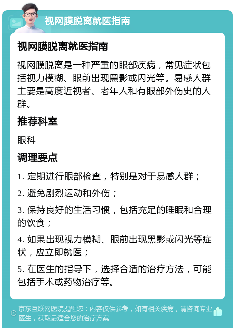 视网膜脱离就医指南 视网膜脱离就医指南 视网膜脱离是一种严重的眼部疾病，常见症状包括视力模糊、眼前出现黑影或闪光等。易感人群主要是高度近视者、老年人和有眼部外伤史的人群。 推荐科室 眼科 调理要点 1. 定期进行眼部检查，特别是对于易感人群； 2. 避免剧烈运动和外伤； 3. 保持良好的生活习惯，包括充足的睡眠和合理的饮食； 4. 如果出现视力模糊、眼前出现黑影或闪光等症状，应立即就医； 5. 在医生的指导下，选择合适的治疗方法，可能包括手术或药物治疗等。