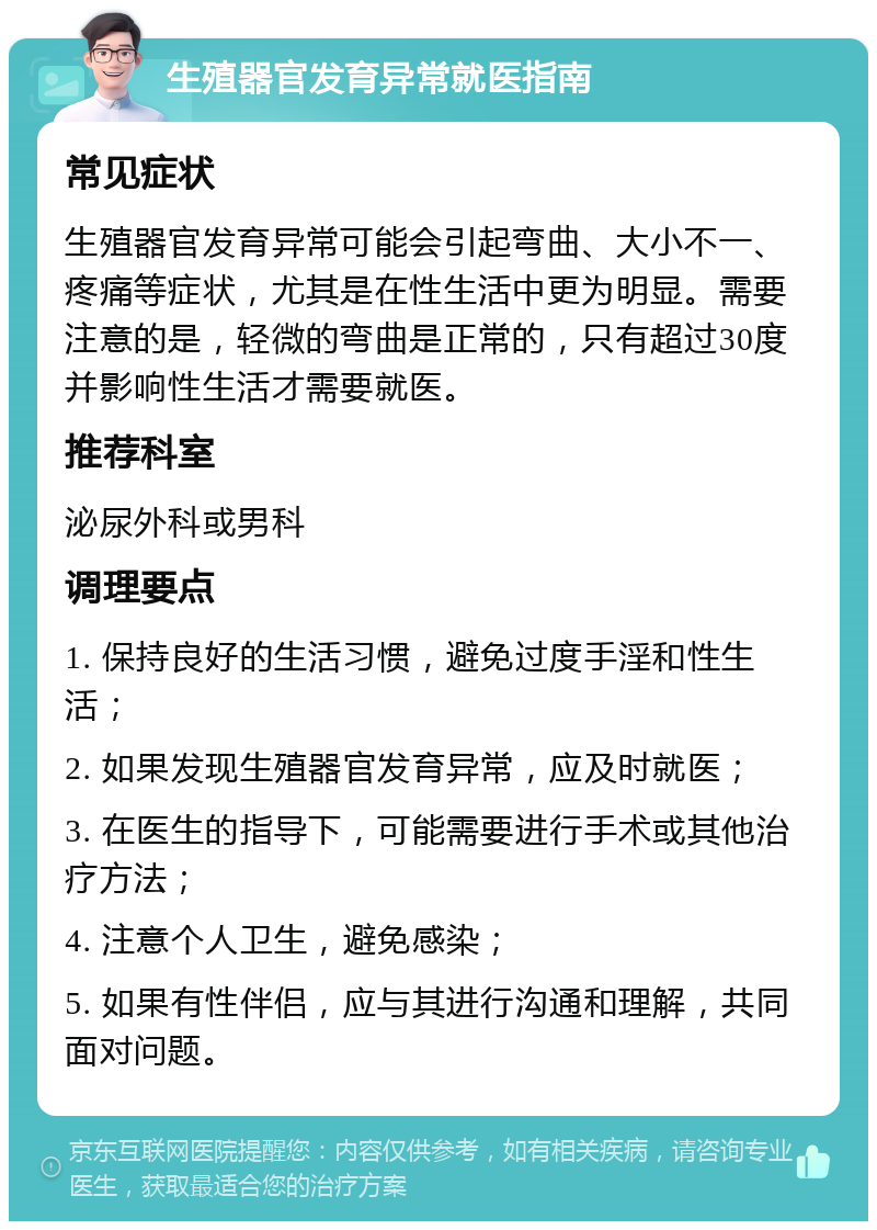 生殖器官发育异常就医指南 常见症状 生殖器官发育异常可能会引起弯曲、大小不一、疼痛等症状，尤其是在性生活中更为明显。需要注意的是，轻微的弯曲是正常的，只有超过30度并影响性生活才需要就医。 推荐科室 泌尿外科或男科 调理要点 1. 保持良好的生活习惯，避免过度手淫和性生活； 2. 如果发现生殖器官发育异常，应及时就医； 3. 在医生的指导下，可能需要进行手术或其他治疗方法； 4. 注意个人卫生，避免感染； 5. 如果有性伴侣，应与其进行沟通和理解，共同面对问题。