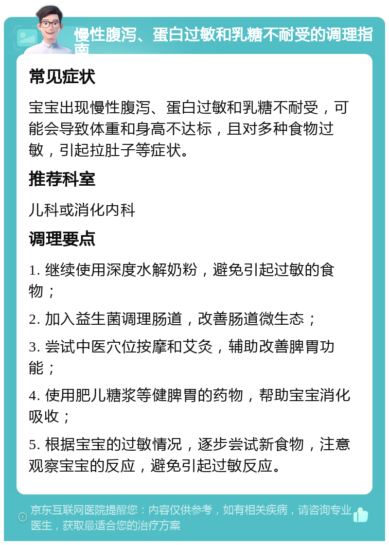 慢性腹泻、蛋白过敏和乳糖不耐受的调理指南 常见症状 宝宝出现慢性腹泻、蛋白过敏和乳糖不耐受，可能会导致体重和身高不达标，且对多种食物过敏，引起拉肚子等症状。 推荐科室 儿科或消化内科 调理要点 1. 继续使用深度水解奶粉，避免引起过敏的食物； 2. 加入益生菌调理肠道，改善肠道微生态； 3. 尝试中医穴位按摩和艾灸，辅助改善脾胃功能； 4. 使用肥儿糖浆等健脾胃的药物，帮助宝宝消化吸收； 5. 根据宝宝的过敏情况，逐步尝试新食物，注意观察宝宝的反应，避免引起过敏反应。