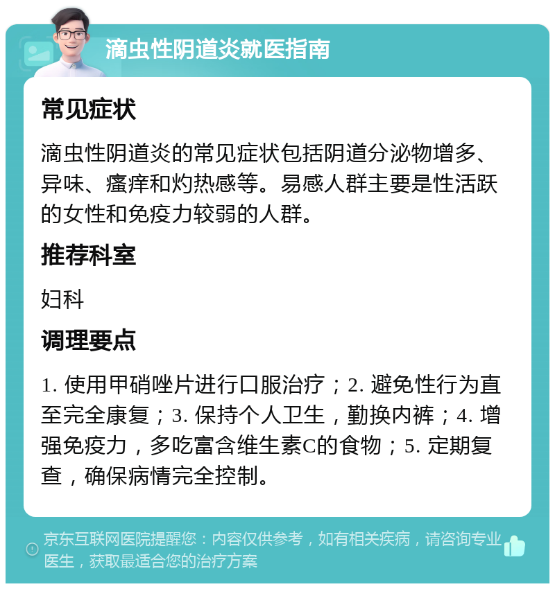 滴虫性阴道炎就医指南 常见症状 滴虫性阴道炎的常见症状包括阴道分泌物增多、异味、瘙痒和灼热感等。易感人群主要是性活跃的女性和免疫力较弱的人群。 推荐科室 妇科 调理要点 1. 使用甲硝唑片进行口服治疗；2. 避免性行为直至完全康复；3. 保持个人卫生，勤换内裤；4. 增强免疫力，多吃富含维生素C的食物；5. 定期复查，确保病情完全控制。